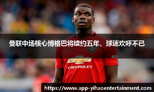 曼联中场核心博格巴将续约五年，球迷欢呼不已