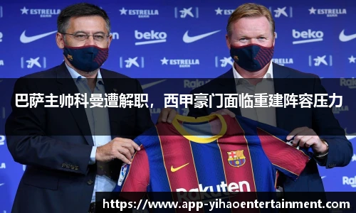 巴萨主帅科曼遭解职，西甲豪门面临重建阵容压力